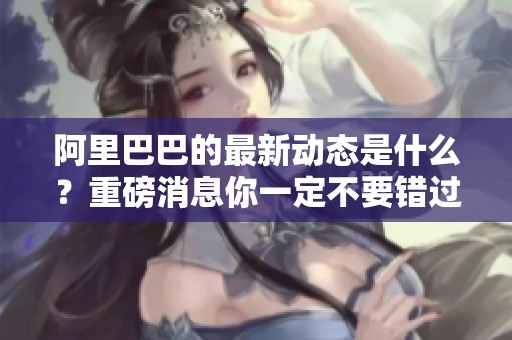 阿里巴巴的最新动态是什么？重磅消息你一定不要错过！
