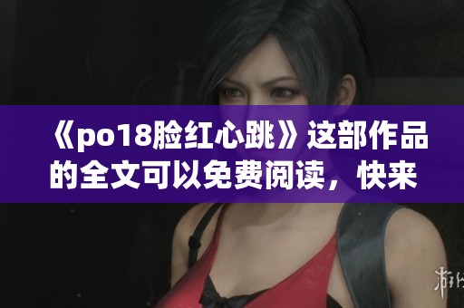 《po18脸红心跳》这部作品的全文可以免费阅读，快来了解更多精彩内容！