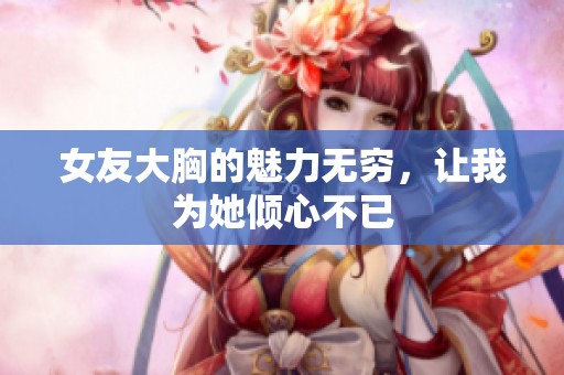 女友大胸的魅力无穷，让我为她倾心不已