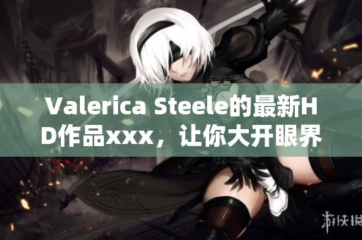 Valerica Steele的最新HD作品xxx，让你大开眼界，快来观看吧！