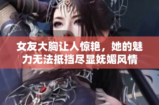 女友大胸让人惊艳，她的魅力无法抵挡尽显妩媚风情