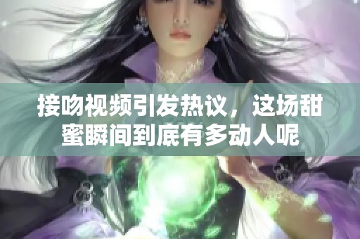 接吻视频引发热议，这场甜蜜瞬间到底有多动人呢