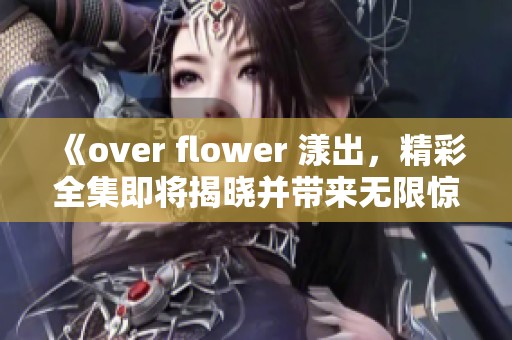 《over flower 漾出，精彩全集即将揭晓并带来无限惊喜》