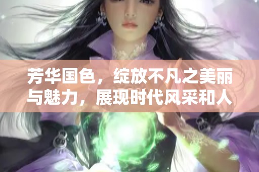 芳华国色，绽放不凡之美丽与魅力，展现时代风采和人间精彩。
