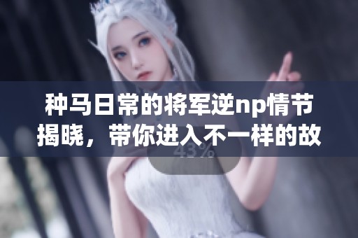 种马日常的将军逆np情节揭晓，带你进入不一样的故事世界