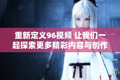 重新定义96视频 让我们一起探索更多精彩内容与创作灵感