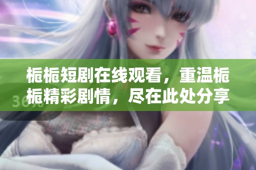 栀栀短剧在线观看，重温栀栀精彩剧情，尽在此处分享！