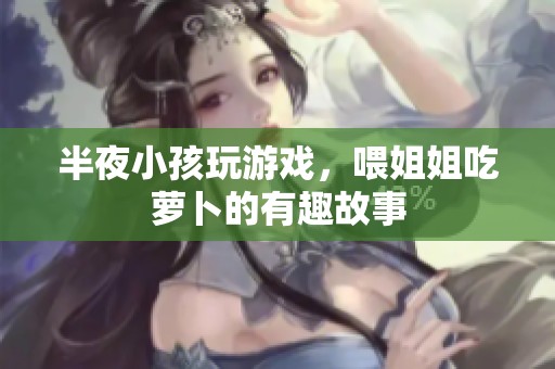 半夜小孩玩游戏，喂姐姐吃萝卜的有趣故事