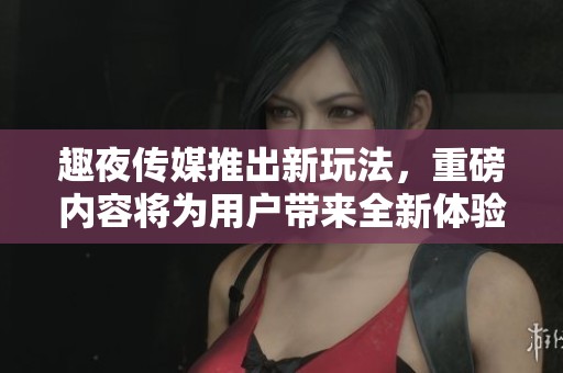 趣夜传媒推出新玩法，重磅内容将为用户带来全新体验