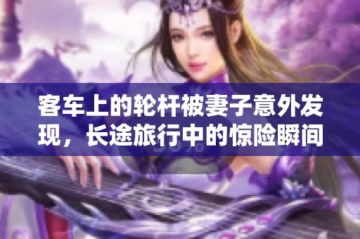 客车上的轮杆被妻子意外发现，长途旅行中的惊险瞬间让人难忘
