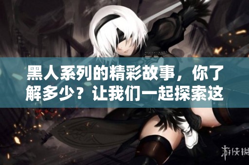 黑人系列的精彩故事，你了解多少？让我们一起探索这个独特的文化现象吧！