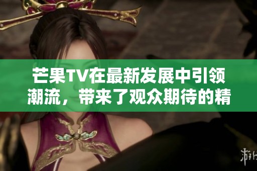 芒果TV在最新发展中引领潮流，带来了观众期待的精彩内容新体验