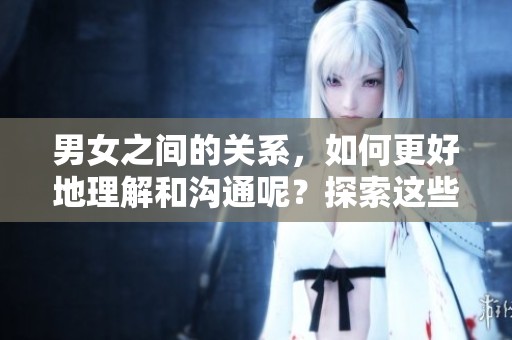 男女之间的关系，如何更好地理解和沟通呢？探索这些互动的深层次秘密。