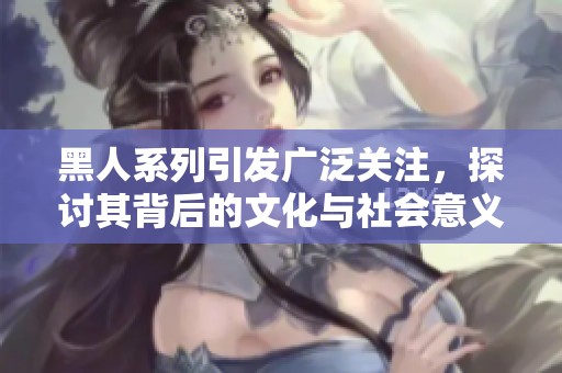 黑人系列引发广泛关注，探讨其背后的文化与社会意义