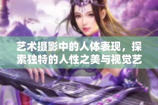 艺术摄影中的人体表现，探索独特的人性之美与视觉艺术的结合