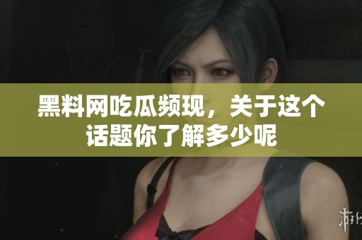 黑料网吃瓜频现，关于这个话题你了解多少呢