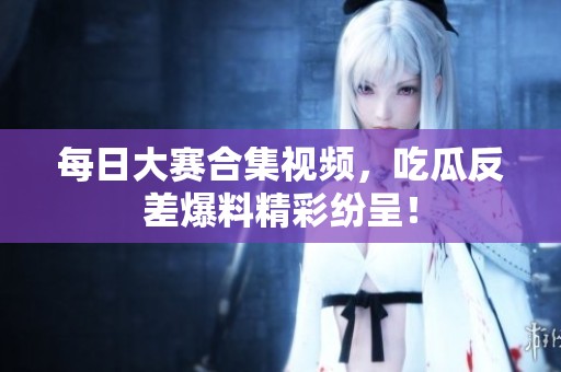 每日大赛合集视频，吃瓜反差爆料精彩纷呈！
