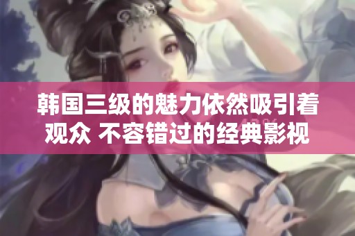 韩国三级的魅力依然吸引着观众 不容错过的经典影视作品