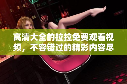 高清大全的拉拉免费观看视频，不容错过的精彩内容尽在这里