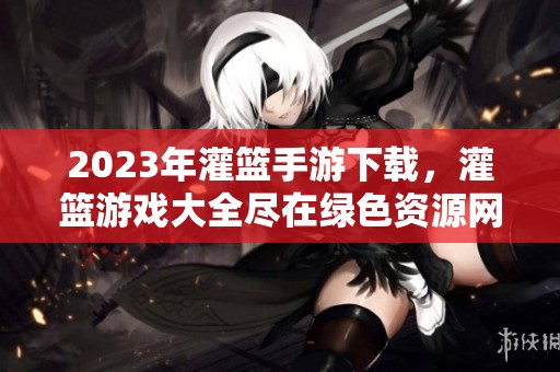 2023年灌篮手游下载，灌篮游戏大全尽在绿色资源网，让你畅享单机版乐趣