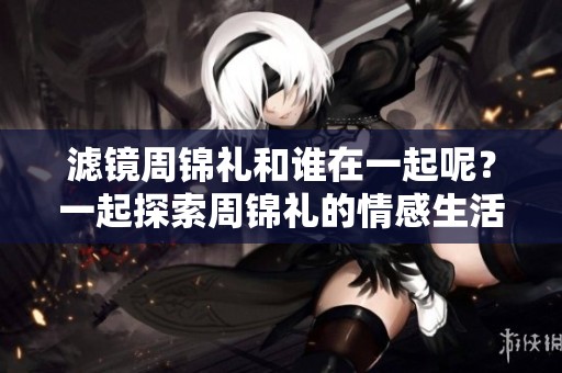 滤镜周锦礼和谁在一起呢？一起探索周锦礼的情感生活吧！