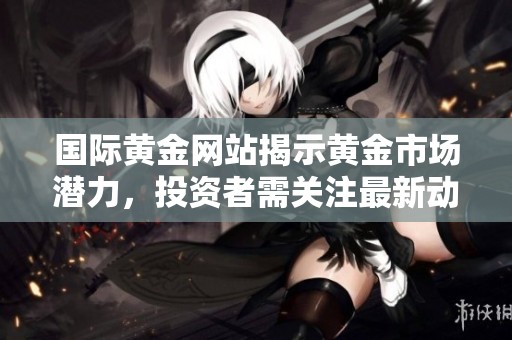 国际黄金网站揭示黄金市场潜力，投资者需关注最新动态与趋势