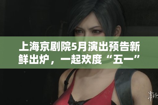 上海京剧院5月演出预告新鲜出炉，一起欢度“五一”优秀剧目展现魅力