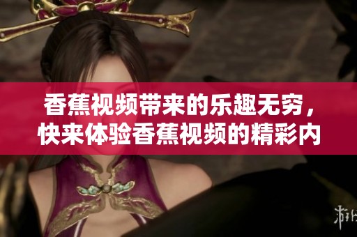 香蕉视频带来的乐趣无穷，快来体验香蕉视频的精彩内容吧