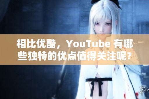 相比优酷，YouTube 有哪些独特的优点值得关注呢？让我们来探讨一下。