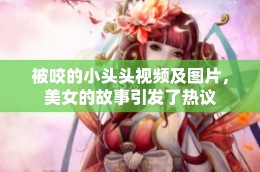 被咬的小头头视频及图片，美女的故事引发了热议