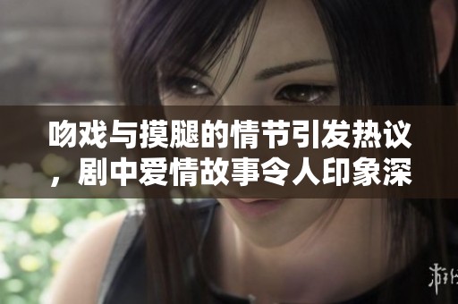吻戏与摸腿的情节引发热议，剧中爱情故事令人印象深刻