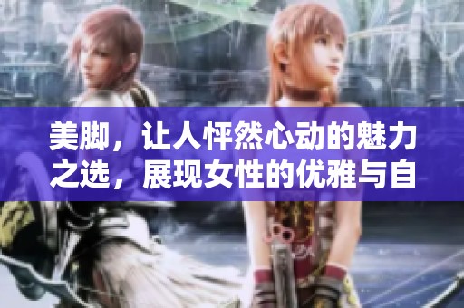 美脚，让人怦然心动的魅力之选，展现女性的优雅与自信