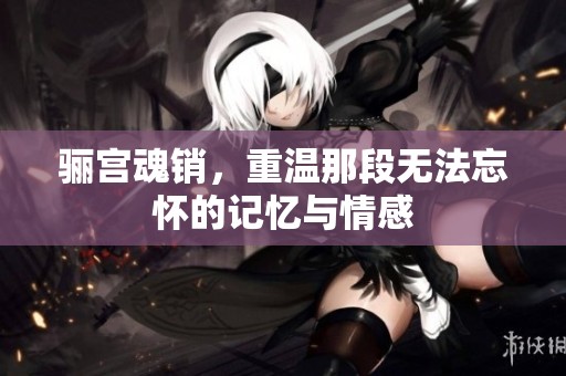 骊宫魂销，重温那段无法忘怀的记忆与情感