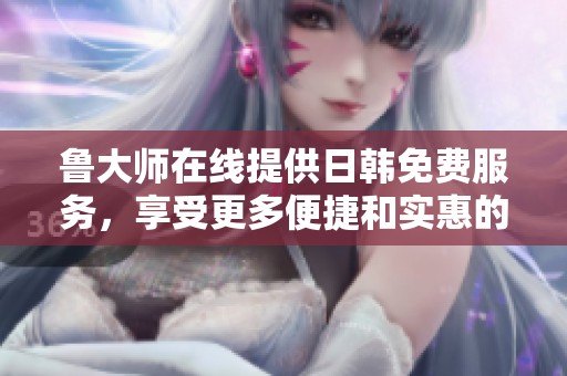 鲁大师在线提供日韩免费服务，享受更多便捷和实惠的用户体验