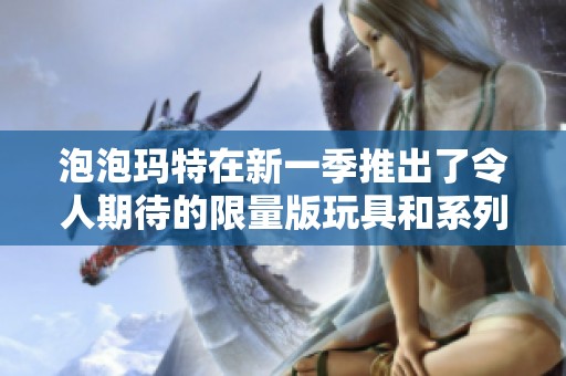 泡泡玛特在新一季推出了令人期待的限量版玩具和系列产品