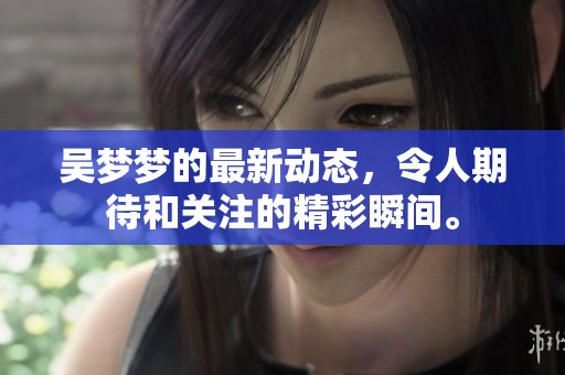 吴梦梦的最新动态，令人期待和关注的精彩瞬间。