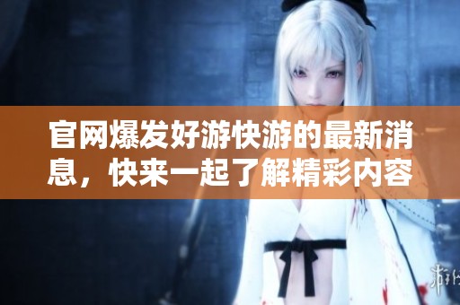 官网爆发好游快游的最新消息，快来一起了解精彩内容吧