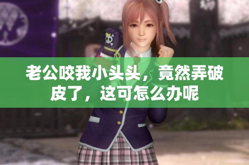老公咬我小头头，竟然弄破皮了，这可怎么办呢