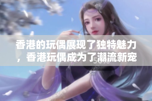 香港的玩偶展现了独特魅力，香港玩偶成为了潮流新宠石