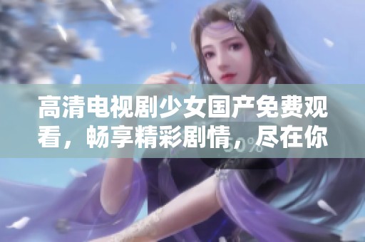 高清电视剧少女国产免费观看，畅享精彩剧情，尽在你的掌握中