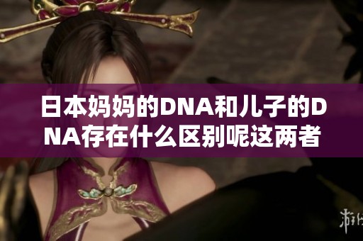 日本妈妈的DNA和儿子的DNA存在什么区别呢这两者之间的联系与差异