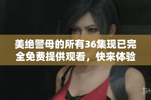 美绝警母的所有36集现已完全免费提供观看，快来体验吧！