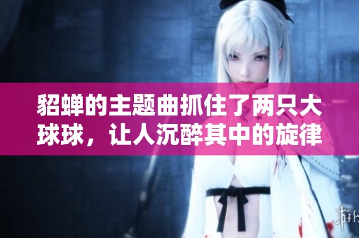貂蝉的主题曲抓住了两只大球球，让人沉醉其中的旋律非常动人