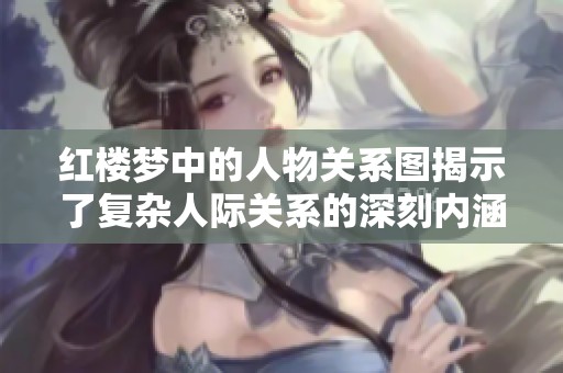 红楼梦中的人物关系图揭示了复杂人际关系的深刻内涵与情感纠葛