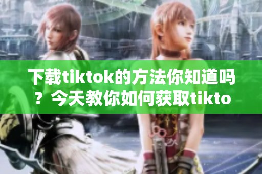 下载tiktok的方法你知道吗？今天教你如何获取tiktok的下载链接。