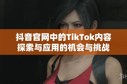 抖音官网中的TikTok内容探索与应用的机会与挑战
