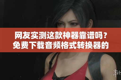 网友实测这款神器靠谱吗？免费下载音频格式转换器的真实体验分享