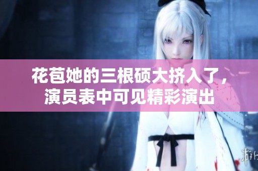 花苞她的三根硕大挤入了，演员表中可见精彩演出