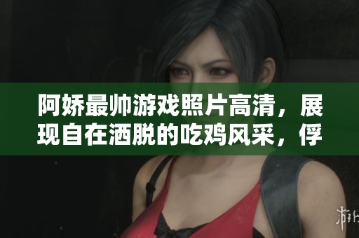 阿娇最帅游戏照片高清，展现自在洒脱的吃鸡风采，俘获众人点赞