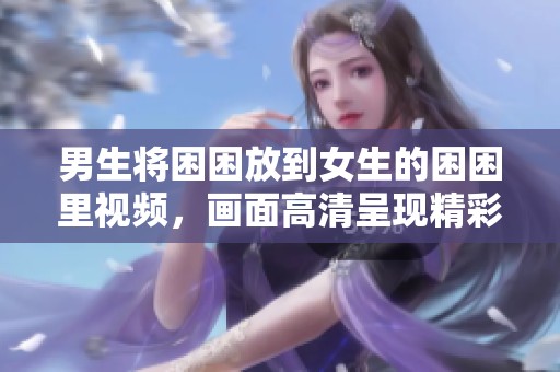 男生将困困放到女生的困困里视频，画面高清呈现精彩瞬间